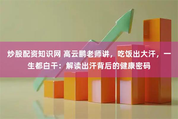 炒股配资知识网 高云鹏老师讲，吃饭出大汗，一生都白干：解读出汗背后的健康密码