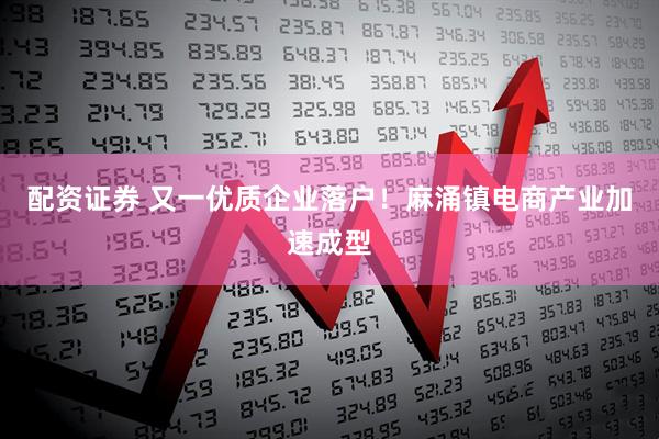 配资证券 又一优质企业落户！麻涌镇电商产业加速成型