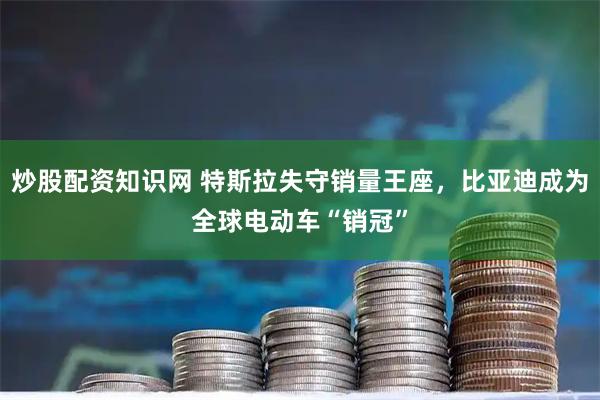 炒股配资知识网 特斯拉失守销量王座，比亚迪成为全球电动车“销冠”
