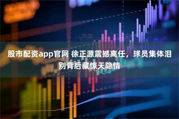 股市配资app官网 徐正源震撼离任，球员集体泪别背后藏惊天隐情