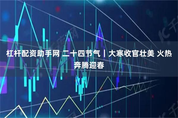 杠杆配资助手网 二十四节气｜大寒收官壮美 火热奔腾迎春