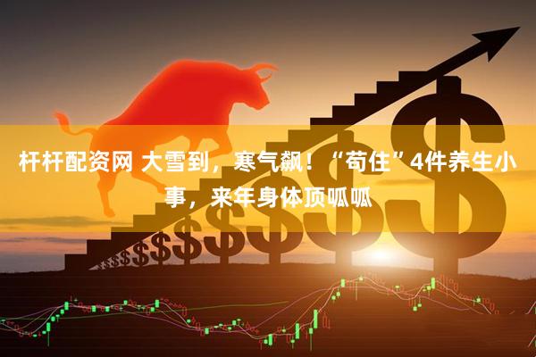 杆杆配资网 大雪到，寒气飙！“苟住”4件养生小事，来年身体顶呱呱