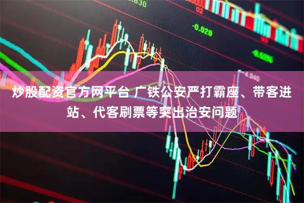 炒股配资官方网平台 广铁公安严打霸座、带客进站、代客刷票等突出治安问题