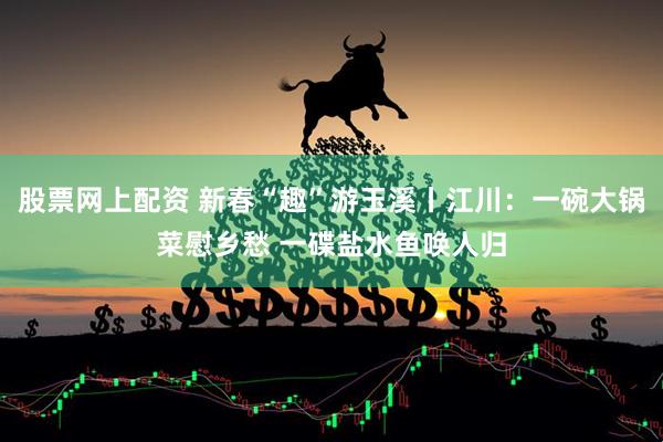 股票网上配资 新春“趣”游玉溪丨江川：一碗大锅菜慰乡愁 一碟盐水鱼唤人归