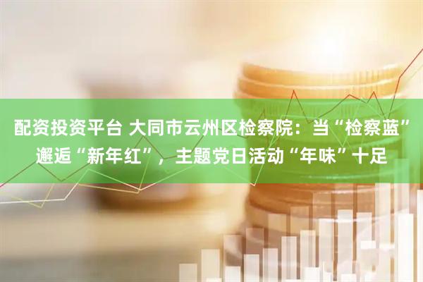 配资投资平台 大同市云州区检察院：当“检察蓝”邂逅“新年红”，主题党日活动“年味”十足