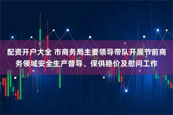 配资开户大全 市商务局主要领导带队开展节前商务领域安全生产督导、保供稳价及慰问工作