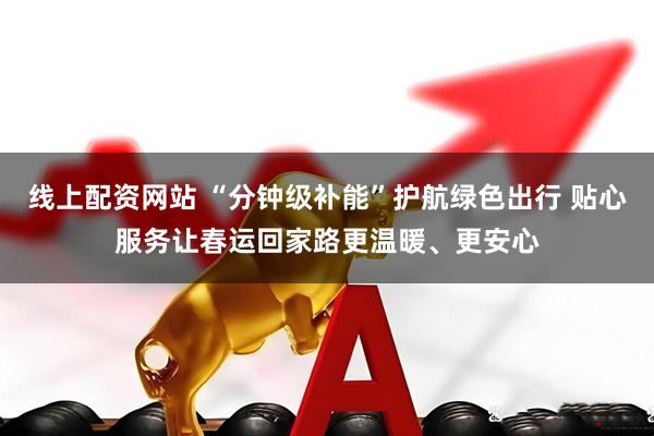 线上配资网站 “分钟级补能”护航绿色出行 贴心服务让春运回家路更温暖、更安心
