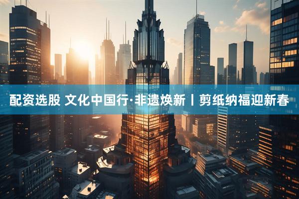配资选股 文化中国行·非遗焕新丨剪纸纳福迎新春