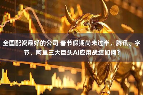 全国配资最好的公司 春节假期尚未过半，腾讯、字节、阿里三大巨头AI应用战绩如何？