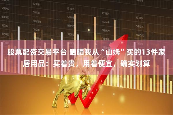 股票配资交易平台 晒晒我从“山姆”买的13件家居用品：买着贵，用着便宜，确实划算