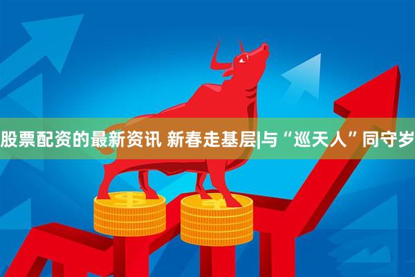股票配资的最新资讯 新春走基层|与“巡天人”同守岁