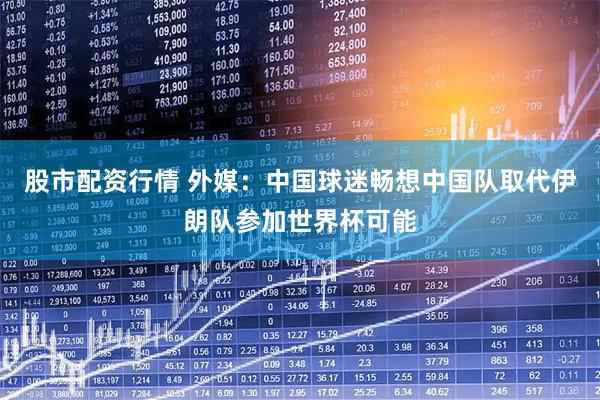股市配资行情 外媒：中国球迷畅想中国队取代伊朗队参加世界杯可能