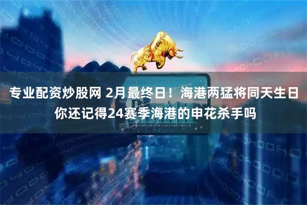 专业配资炒股网 2月最终日！海港两猛将同天生日 你还记得24赛季海港的申花杀手吗