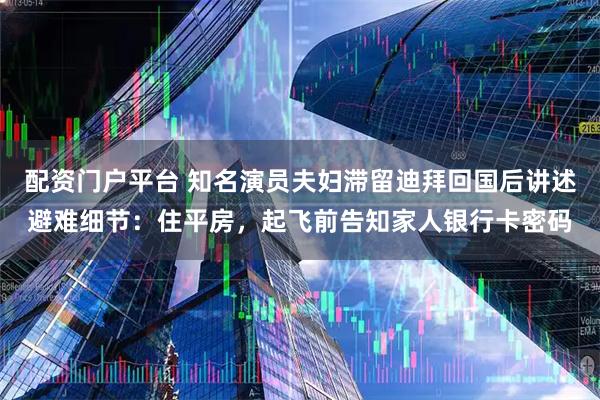 配资门户平台 知名演员夫妇滞留迪拜回国后讲述避难细节：住平房，起飞前告知家人银行卡密码