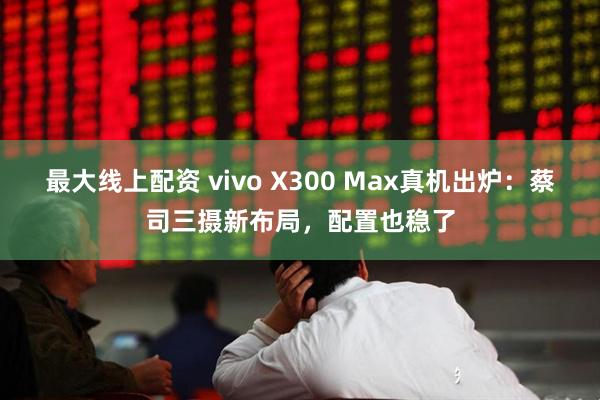 最大线上配资 vivo X300 Max真机出炉：蔡司三摄新布局，配置也稳了