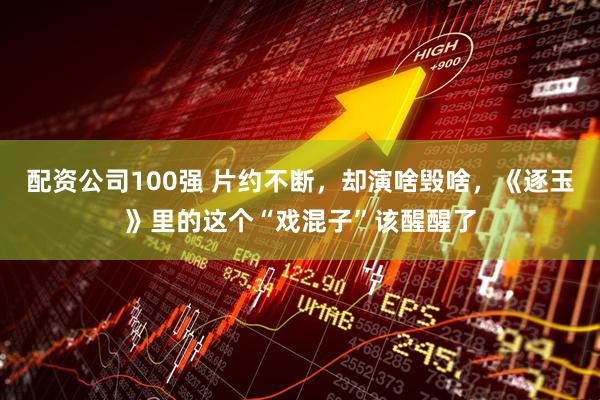 配资公司100强 片约不断，却演啥毁啥，《逐玉》里的这个“戏混子”该醒醒了