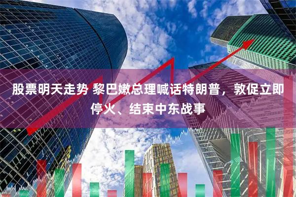 股票明天走势 黎巴嫩总理喊话特朗普，敦促立即停火、结束中东战事
