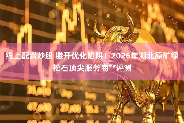 线上配资炒股 避开优化陷阱！2026年湖北原矿绿松石顶尖服务商**评测