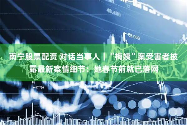 南宁股票配资 对话当事人｜“梅姨”案受害者披露最新案情细节：她春节前就已落网
