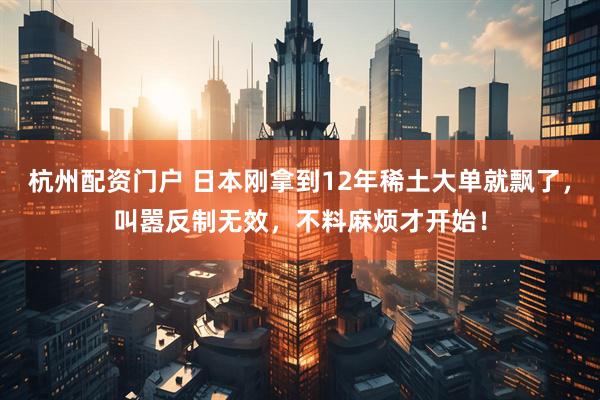 杭州配资门户 日本刚拿到12年稀土大单就飘了，叫嚣反制无效，不料麻烦才开始！