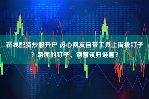 在线配资炒股开户 热心网友自带工具上街拔钉子？路面的钉子、钢管该归谁管？