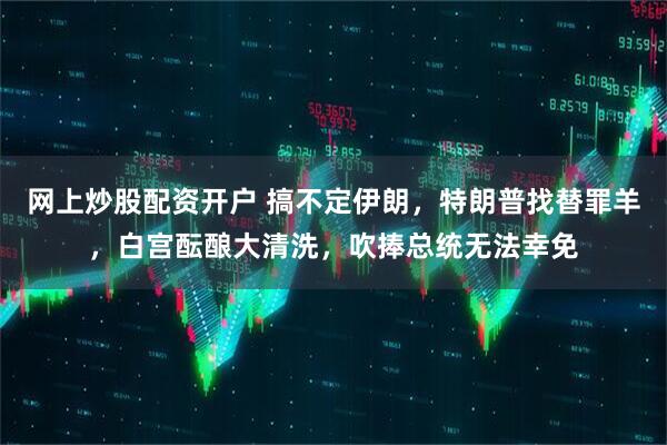 网上炒股配资开户 搞不定伊朗，特朗普找替罪羊，白宫酝酿大清洗，吹捧总统无法幸免