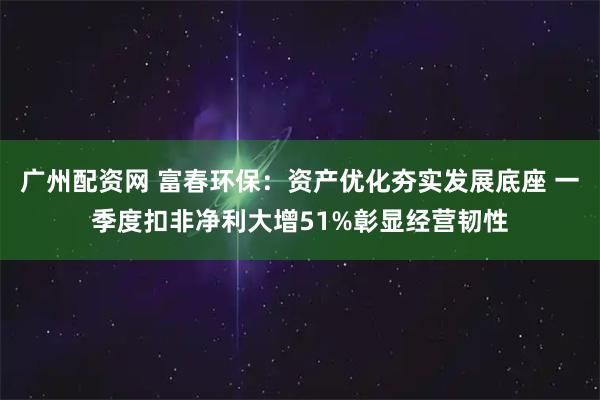 广州配资网 富春环保：资产优化夯实发展底座 一季度扣非净利大增51%彰显经营韧性